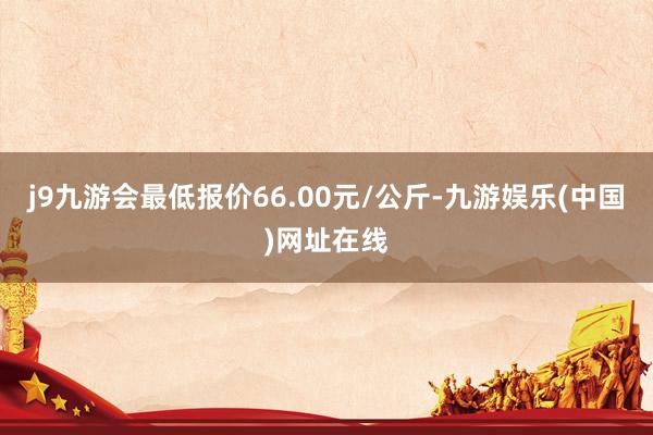 j9九游会最低报价66.00元/公斤-九游娱乐(中国)网址在线