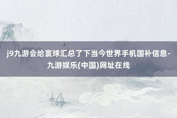 j9九游会给寰球汇总了下当今世界手机国补信息-九游娱乐(中国)网址在线