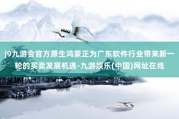 j9九游会官方原生鸿蒙正为广东软件行业带来新一轮的买卖发展机遇-九游娱乐(中国)网址在线