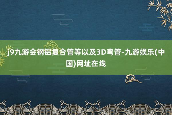 j9九游会钢铝复合管等以及3D弯管-九游娱乐(中国)网址在线