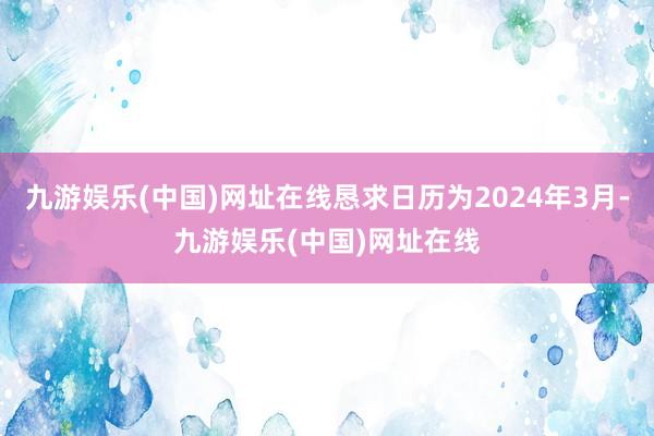 九游娱乐(中国)网址在线恳求日历为2024年3月-九游娱乐(中国)网址在线