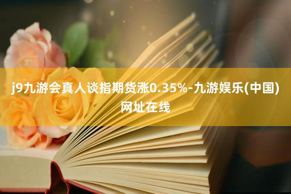 j9九游会真人谈指期货涨0.35%-九游娱乐(中国)网址在线