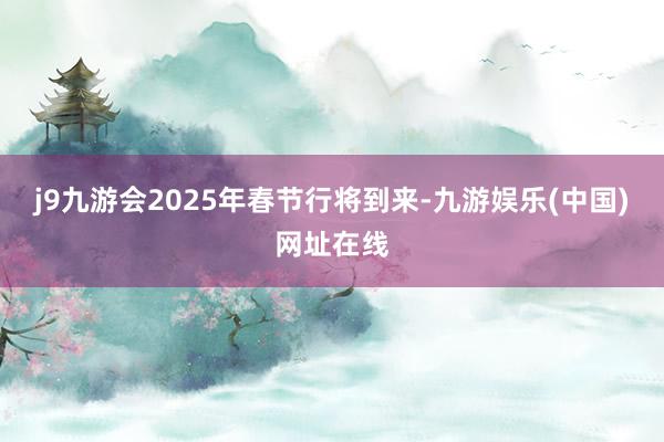 j9九游会2025年春节行将到来-九游娱乐(中国)网址在线