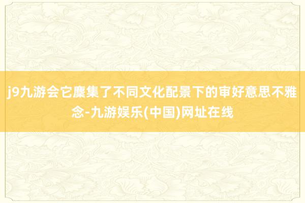 j9九游会它麇集了不同文化配景下的审好意思不雅念-九游娱乐(中国)网址在线