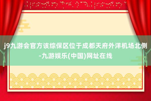 j9九游会官方该综保区位于成都天府外洋机场北侧-九游娱乐(中国)网址在线