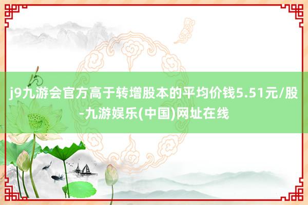 j9九游会官方高于转增股本的平均价钱5.51元/股-九游娱乐(中国)网址在线