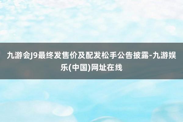 九游会J9　　最终发售价及配发松手公告披露-九游娱乐(中国)网址在线