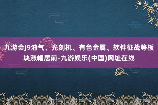 九游会J9油气、光刻机、有色金属、软件征战等板块涨幅居前-九游娱乐(中国)网址在线