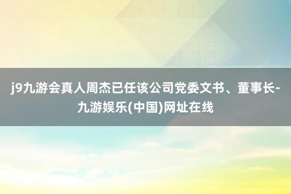 j9九游会真人周杰已任该公司党委文书、董事长-九游娱乐(中国)网址在线