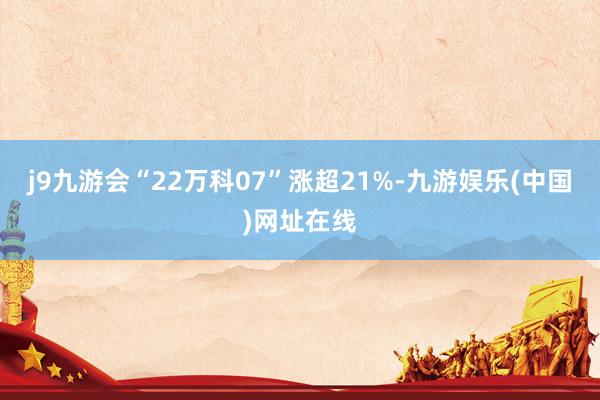 j9九游会“22万科07”涨超21%-九游娱乐(中国)网址在线