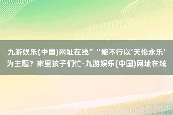 九游娱乐(中国)网址在线”“能不行以‘天伦永乐’为主题？家里孩子们忙-九游娱乐(中国)网址在线