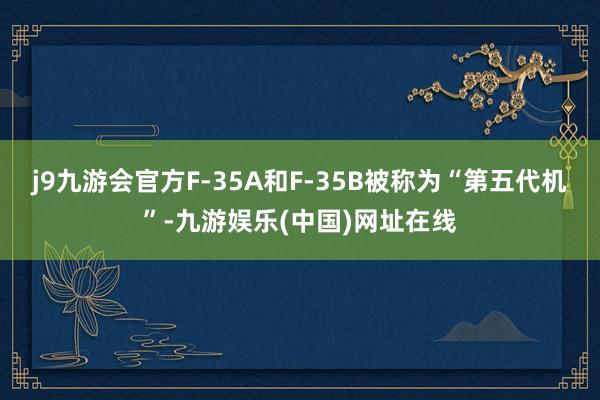 j9九游会官方F-35A和F-35B被称为“第五代机”-九游娱乐(中国)网址在线