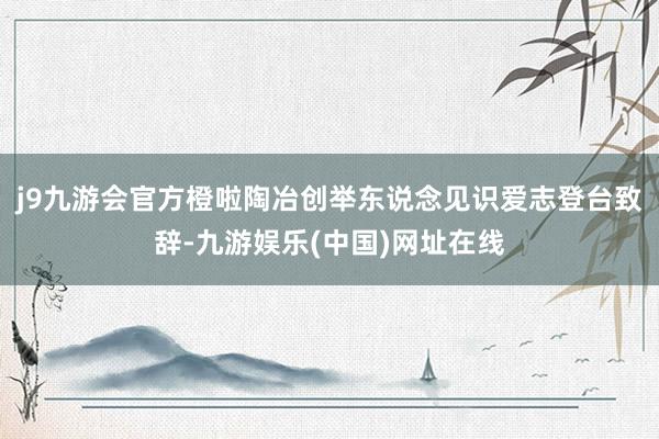 j9九游会官方橙啦陶冶创举东说念见识爱志登台致辞-九游娱乐(中国)网址在线