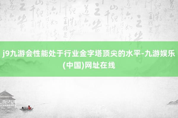 j9九游会性能处于行业金字塔顶尖的水平-九游娱乐(中国)网址在线