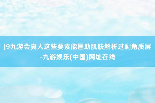 j9九游会真人这些要素能匡助肌肤解析过剩角质层-九游娱乐(中国)网址在线