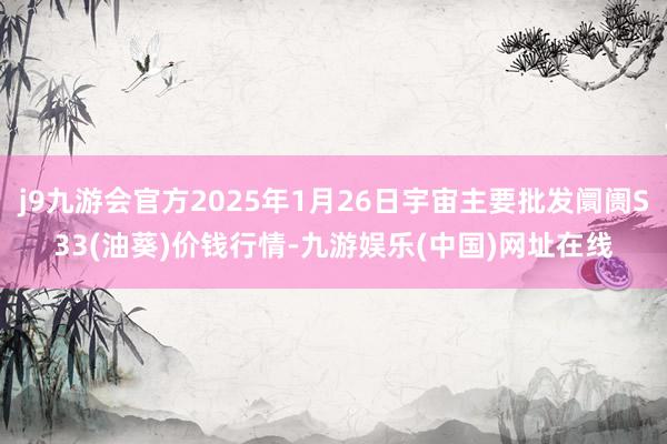 j9九游会官方2025年1月26日宇宙主要批发阛阓S33(油葵)价钱行情-九游娱乐(中国)网址在线