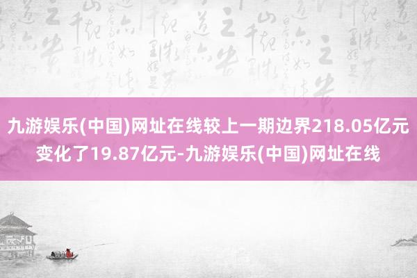 九游娱乐(中国)网址在线较上一期边界218.05亿元变化了19.87亿元-九游娱乐(中国)网址在线