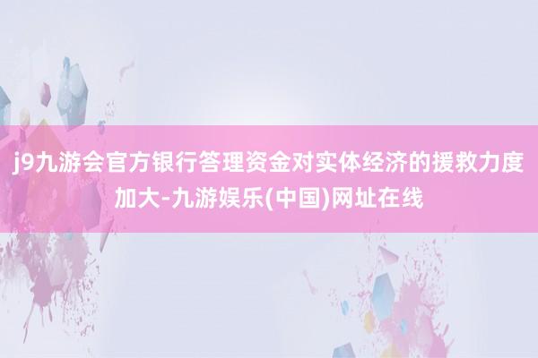 j9九游会官方银行答理资金对实体经济的援救力度加大-九游娱乐(中国)网址在线