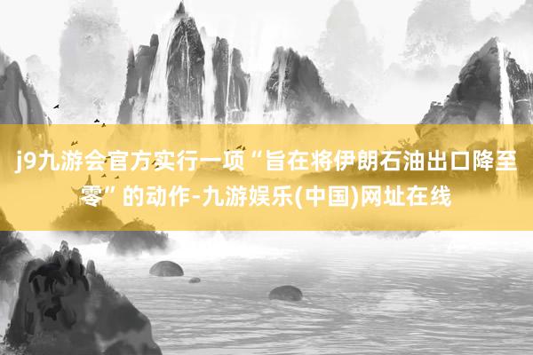 j9九游会官方实行一项“旨在将伊朗石油出口降至零”的动作-九游娱乐(中国)网址在线