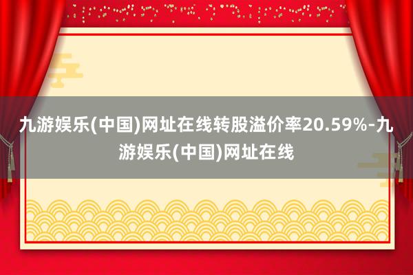 九游娱乐(中国)网址在线转股溢价率20.59%-九游娱乐(中国)网址在线