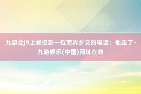 九游会J9上昼接到一位商界乡党的电话：他走了-九游娱乐(中国)网址在线