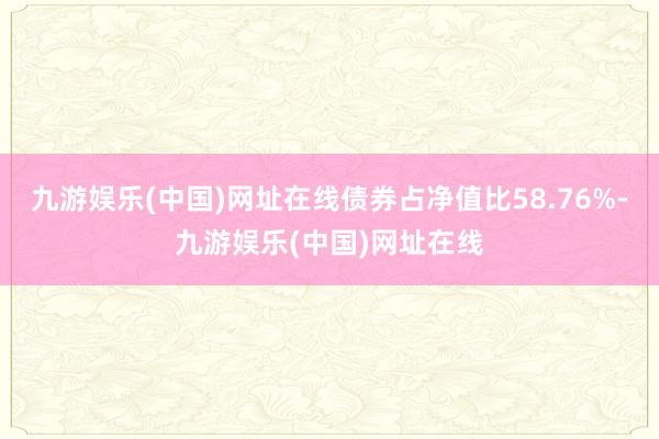 九游娱乐(中国)网址在线债券占净值比58.76%-九游娱乐(中国)网址在线