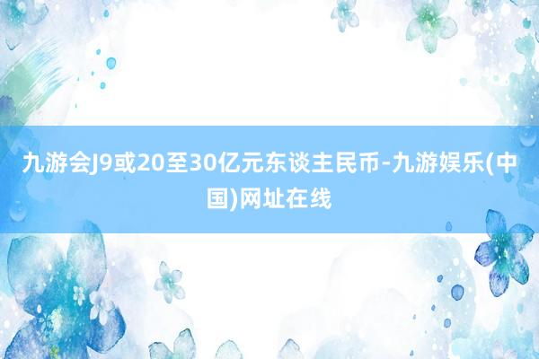 九游会J9或20至30亿元东谈主民币-九游娱乐(中国)网址在线