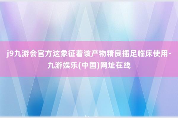 j9九游会官方这象征着该产物精良插足临床使用-九游娱乐(中国)网址在线