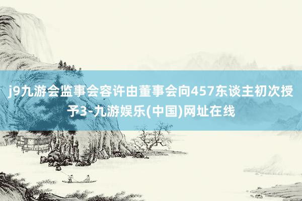 j9九游会监事会容许由董事会向457东谈主初次授予3-九游娱乐(中国)网址在线