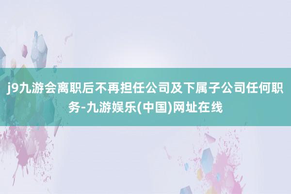 j9九游会离职后不再担任公司及下属子公司任何职务-九游娱乐(中国)网址在线